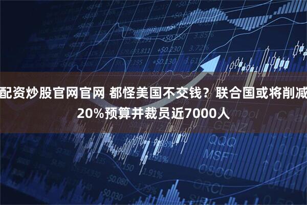 配资炒股官网官网 都怪美国不交钱？联合国或将削减20%预算并裁员近7000人