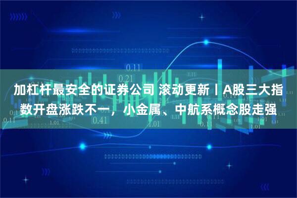 加杠杆最安全的证券公司 滚动更新丨A股三大指数开盘涨跌不一，小金属、中航系概念股走强