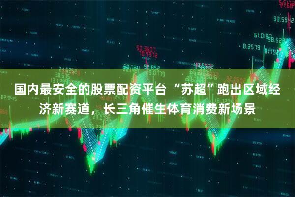 国内最安全的股票配资平台 “苏超”跑出区域经济新赛道，长三角催生体育消费新场景