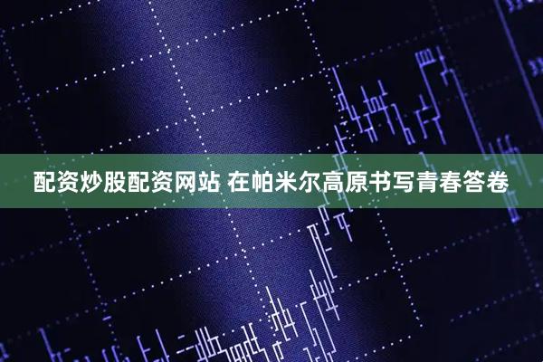 配资炒股配资网站 在帕米尔高原书写青春答卷