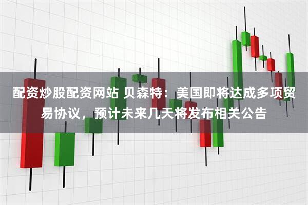 配资炒股配资网站 贝森特：美国即将达成多项贸易协议，预计未来几天将发布相关公告
