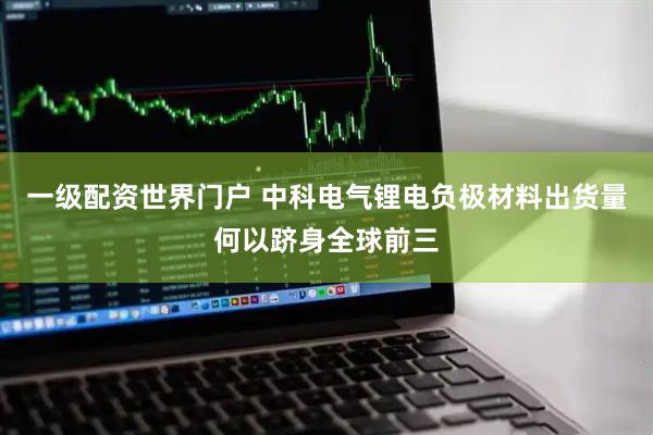 一级配资世界门户 中科电气锂电负极材料出货量何以跻身全球前三