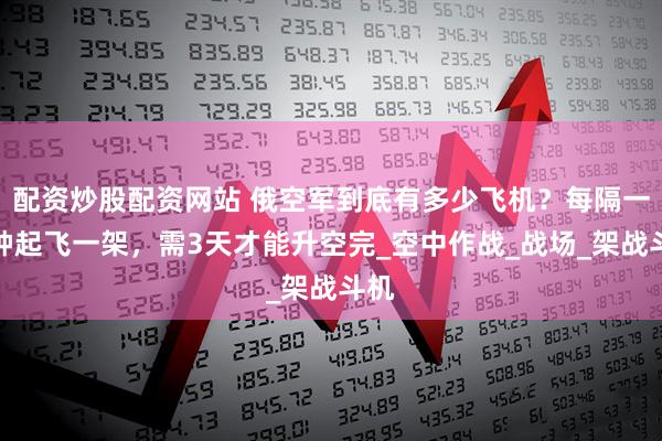 配资炒股配资网站 俄空军到底有多少飞机？每隔一分钟起飞一架，需3天才能升空完_空中作战_战场_架战斗机