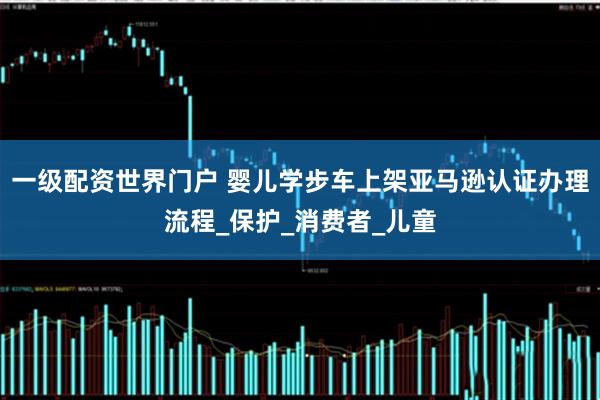 一级配资世界门户 婴儿学步车上架亚马逊认证办理流程_保护_消费者_儿童