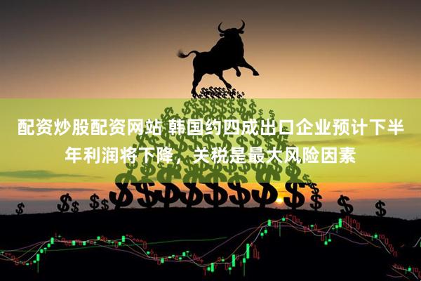 配资炒股配资网站 韩国约四成出口企业预计下半年利润将下降，关税是最大风险因素