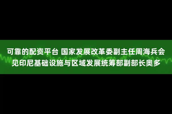 可靠的配资平台 国家发展改革委副主任周海兵会见印尼基础设施与区域发展统筹部副部长奥多