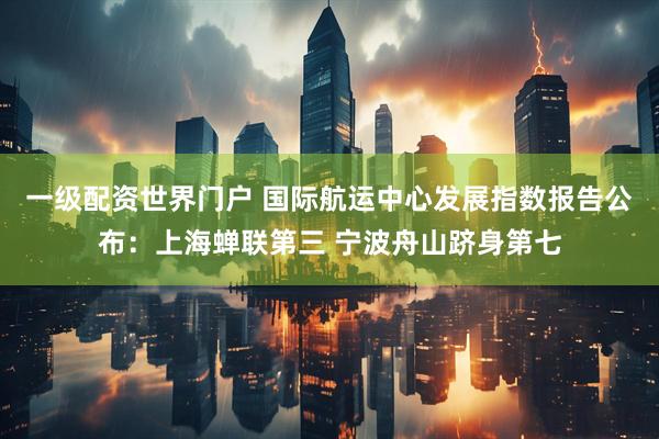 一级配资世界门户 国际航运中心发展指数报告公布：上海蝉联第三 宁波舟山跻身第七