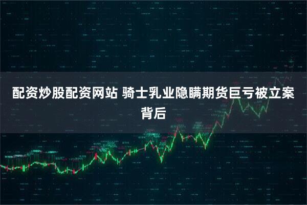 配资炒股配资网站 骑士乳业隐瞒期货巨亏被立案背后