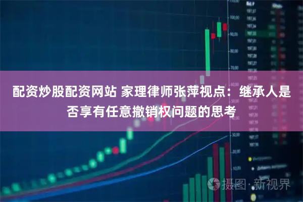 配资炒股配资网站 家理律师张萍视点：继承人是否享有任意撤销权问题的思考