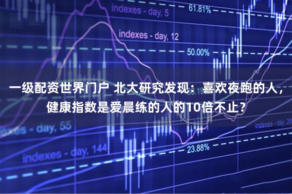 一级配资世界门户 北大研究发现：喜欢夜跑的人，健康指数是爱晨练的人的10倍不止？