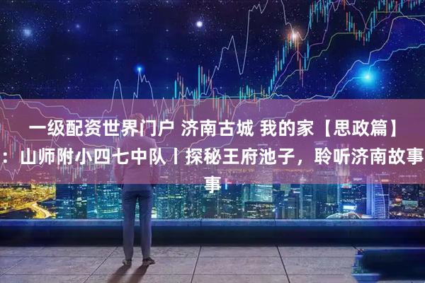 一级配资世界门户 济南古城 我的家【思政篇】：山师附小四七中队丨探秘王府池子，聆听济南故事