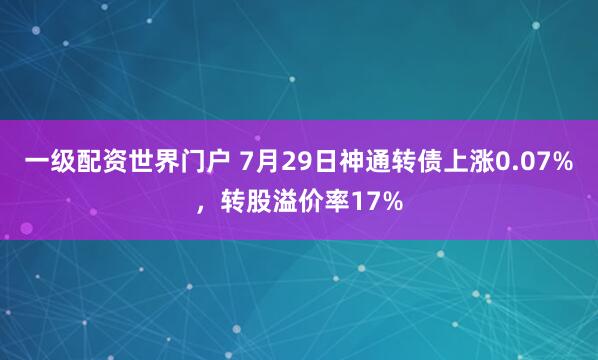 一级配资世界门户 7月29日神通转债上涨0.07%，转股溢价率17%