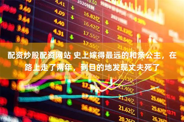 配资炒股配资网站 史上嫁得最远的和亲公主，在路上走了两年，到目的地发现丈夫死了