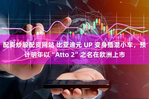 配资炒股配资网站 比亚迪元 UP 变身插混小车，预计明年以“Atto 2”之名在欧洲上市