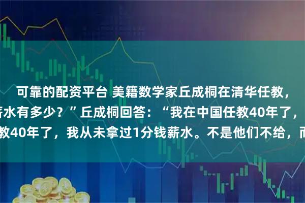 可靠的配资平台 美籍数学家丘成桐在清华任教，被问到：“您现在的薪水有多少？”丘成桐回答：“我在中国任教40年了，我从未拿过1分钱薪水。不是他们不给，而是我不要！”