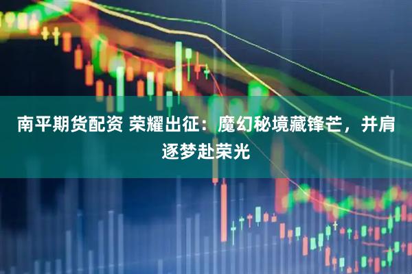 南平期货配资 荣耀出征：魔幻秘境藏锋芒，并肩逐梦赴荣光