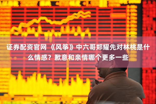 证券配资官网 《风筝》中六哥郑耀先对林桃是什么情感？歉意和亲情哪个更多一些